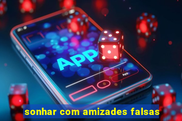 sonhar com amizades falsas